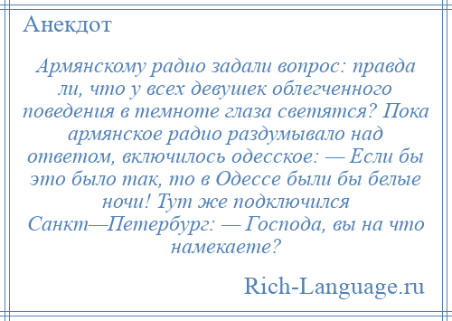 
    Армянскому радио задали вопрос: правда ли, что у всех девушек облегченного поведения в темноте глаза светятся? Пока армянское радио раздумывало над ответом, включилось одесское: — Если бы это было так, то в Одессе были бы белые ночи! Тут же подключился Санкт—Петербург: — Господа, вы на что намекаете?