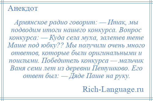 
    Армянское радио говорит: — Итак, мы подводим итоги нашего конкурса. Вопрос конкурса: — Куда села муха, залетев тете Маше под юбку?? Мы получили очень много ответов, которые были оригинальными и пошлыми. Победитель конкурса — мальчик Ваня семи лет из деревни Петушково. Его ответ был: — Дяде Паше на руку.