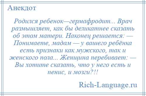 
    Родился ребенок—гермафродит... Врач размышляет, как бы деликатнее сказать об этом матери. Наконец решается: — Понимаете, мадам — у вашего ребёнка есть признаки как мужского, так и женского пола... Женщина перебивает: — Вы хотите сказать, что у него есть и пенис, и мозги?!!