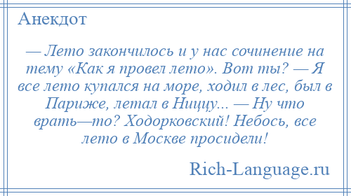 
    — Лето закончилось и у нас сочинение на тему «Как я провел лето». Вот ты? — Я все лето купался на море, ходил в лес, был в Париже, летал в Ниццу... — Ну что врать—то? Ходорковский! Небось, все лето в Москве просидели!