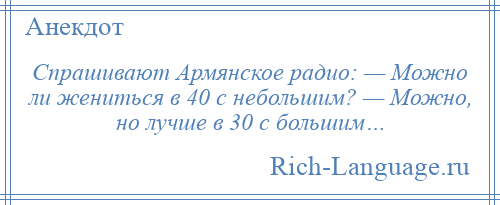 
    Спрашивают Армянское радио: — Можно ли жениться в 40 с небольшим? — Можно, но лучше в 30 с большим…