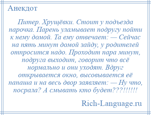 
    Питер. Хрущёвки. Стоит у подъезда парочка. Парень уламывает подругу пойти к нему домой. Та ему отвечает: — Сейчас на пять минут домой зайду, у родителей отпросится надо. Проходит пара минут, подруга выходит, говорит что всё нормально и они уходят. Вдруг открывается окно, высовывается её папаша и на весь двор заявляет: — Ну что, посрала? А смывать кто будет???!!!!!!