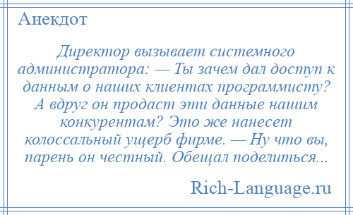 
    Директор вызывает системного администратора: — Ты зачем дал доступ к данным о наших клиентах программисту? А вдруг он продаст эти данные нашим конкурентам? Это же нанесет колоссальный ущерб фирме. — Ну что вы, парень он честный. Обещал поделиться...