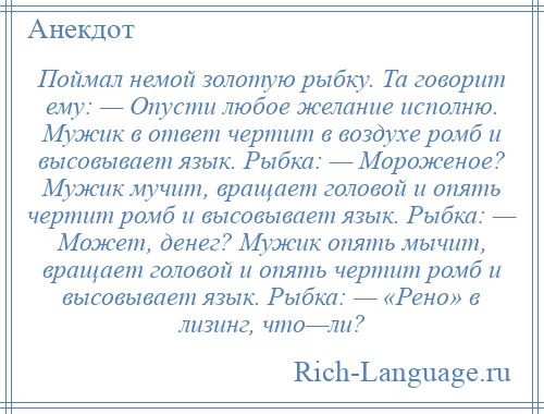 
    Поймал немой золотую рыбку. Та говорит ему: — Опусти любое желание исполню. Мужик в ответ чертит в воздухе ромб и высовывает язык. Рыбка: — Мороженое? Мужик мучит, вращает головой и опять чертит ромб и высовывает язык. Рыбка: — Может, денег? Мужик опять мычит, вращает головой и опять чертит ромб и высовывает язык. Рыбка: — «Рено» в лизинг, что—ли?