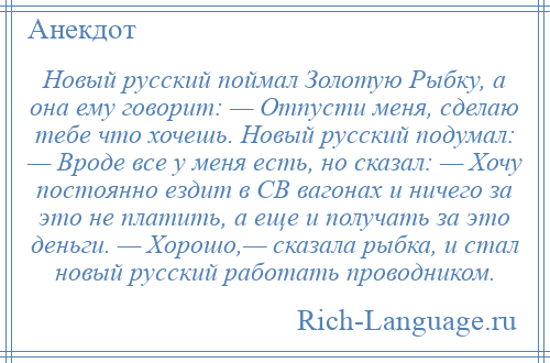 
    Новый русский поймал Золотую Рыбку, а она ему говорит: — Отпусти меня, сделаю тебе что хочешь. Новый русский подумал: — Вроде все у меня есть, но сказал: — Хочу постоянно ездит в СВ вагонах и ничего за это не платить, а еще и получать за это деньги. — Хорошо,— сказала рыбка, и стал новый русский работать проводником.