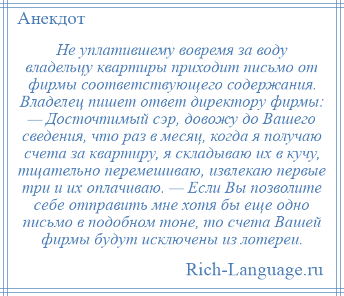 
    Не уплатившему вовремя за воду владельцу квартиры приходит письмо от фирмы соответствующего содержания. Владелец пишет ответ директору фирмы: — Досточтимый сэр, довожу до Вашего сведения, что раз в месяц, когда я получаю счета за квартиру, я складываю их в кучу, тщательно перемешиваю, извлекаю первые три и их оплачиваю. — Если Вы позволите себе отправить мне хотя бы еще одно письмо в подобном тоне, то счета Вашей фирмы будут исключены из лотереи.