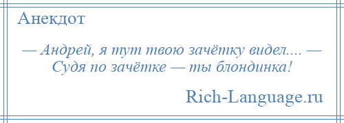 
    — Андрей, я тут твою зачётку видел.... — Судя по зачётке — ты блондинка!