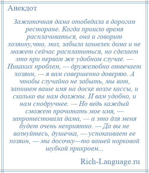 
    Зажиточная дама отобедала в дорогом ресторане. Когда пришло время расплачиваться, она и говорит хозяину,что, мол, забыла кошелек дома и не может сейчас расплатиться, но сделает это при первом же удобном случае. — Никаких проблем, — дружелюбно отвечает хозяин, — я вам совершенно доверяю. А чтобы случайно не забыть, мы вот, запишем ваше имя на доске возле кассы, и сколько вы нам должны. И вам удобно, и нам сподручнее. — Но ведь каждый сможет прочитать мое имя, — запротестовала дама, — а это для меня будет очень неприятно. — Да вы не волнуйтесь, душечка, — успокаивает ее хозяин, — мы досочку—то вашей норковой шубкой прикроем...