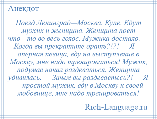 
    Поезд Ленинград—Москва. Купе. Едут мужик и женщина. Женщина поет что—то во весь голос. Мужика достало. — Когда вы прекратите орать?!?! — Я — оперная певица, еду на выступление в Москву, мне надо тренироваться! Мужик, подумав начал раздеваться. Женщина удивилась. — Зачем вы раздеваетесь?! — Я — простой мужик, еду в Москву к своей любовнице, мне надо тренироваться!