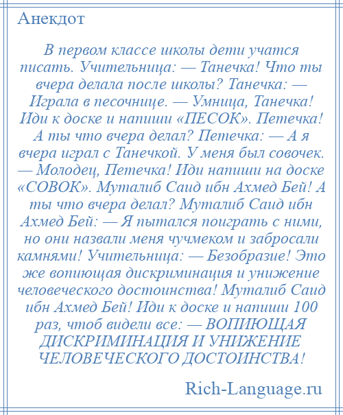 
    В первом классе школы дети учатся писать. Учительница: — Танечка! Что ты вчера делала после школы? Танечка: — Играла в песочнице. — Умница, Танечка! Иди к доске и напиши «ПЕСОК». Петечка! А ты что вчера делал? Петечка: — А я вчера играл с Танечкой. У меня был совочек. — Молодец, Петечка! Иди напиши на доске «СОВОК». Муталиб Саид ибн Ахмед Бей! А ты что вчера делал? Муталиб Саид ибн Ахмед Бей: — Я пытался поиграть с ними, но они назвали меня чучмеком и забросали камнями! Учительница: — Безобразие! Это же вопиющая дискриминация и унижение человеческого достоинства! Муталиб Саид ибн Ахмед Бей! Иди к доске и напиши 100 раз, чтоб видели все: — ВОПИЮЩАЯ ДИСКРИМИНАЦИЯ И УНИЖЕНИЕ ЧЕЛОВЕЧЕСКОГО ДОСТОИНСТВА!