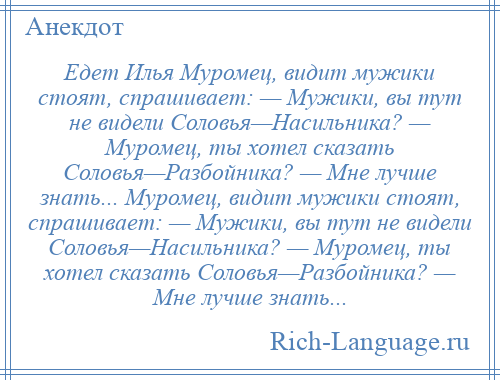 
    Едет Илья Муромец, видит мужики стоят, спрашивает: — Мужики, вы тут не видели Соловья—Насильника? — Муромец, ты хотел сказать Соловья—Разбойника? — Мне лучше знать... Муромец, видит мужики стоят, спрашивает: — Мужики, вы тут не видели Соловья—Насильника? — Муромец, ты хотел сказать Соловья—Разбойника? — Мне лучше знать...