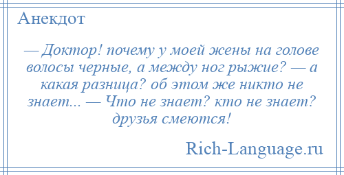 
    — Доктор! почему у моей жены на голове волосы черные, а между ног рыжие? — а какая разница? об этом же никто не знает... — Что не знает? кто не знает? друзья смеются!