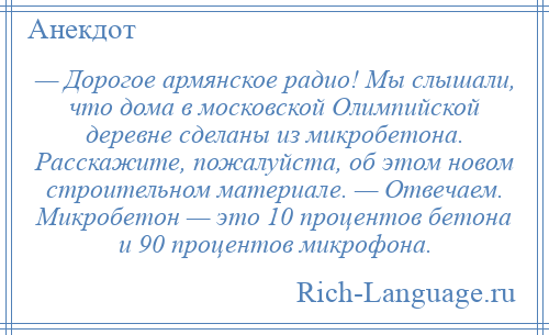 
    — Дорогое армянское радио! Мы слышали, что дома в московской Олимпийской деревне сделаны из микробетона. Расскажите, пожалуйста, об этом новом строительном материале. — Отвечаем. Микробетон — это 10 процентов бетона и 90 процентов микрофона.