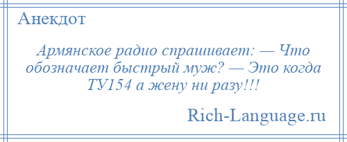 
    Армянское радио спрашивает: — Что обозначает быстрый муж? — Это когда ТУ154 а жену ни разу!!!