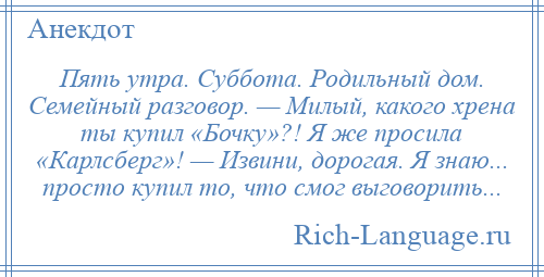 
    Пять утра. Суббота. Родильный дом. Семейный разговор. — Милый, какого хрена ты купил «Бочку»?! Я же просила «Карлсберг»! — Извини, дорогая. Я знаю... просто купил то, что смог выговорить...