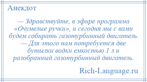 
    — Здравствуйте, в эфире программа «Очумелые ручки», и сегодня мы с вами будем собирать газотурбинный двигатель. — Для этого нам потребуется две бутылки водки емкостью 1 л и разобранный газотурбинный двигатель.