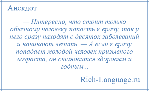 
    — Интересно, что стоит только обычному человеку попасть к врачу, так у него сразу находят с десяток заболеваний и начинают лечить. — А если к врачу попадает молодой человек призывного возраста, он становится здоровым и годным...