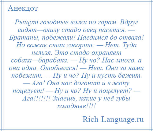 
    Рыщут голодные волки по горам. Вдруг видят—внизу стадо овец пасется. — Братаны, побежали! Наедимся до отвала! Но вожак стаи говорит: — Нет. Туда нельзя. Это стадо охраняет собака—барабака. — Ну чо? Нас много, а она одна. Отобьемся! — Нет. Она за нами побежит. — Ну и чо? Ну и пусть бежит. — Ага! Она нас догонит и в жопу поцелует! — Ну и чо? Ну и поцелует? — Ага!!!!!!! Знаешь, какие у неё губы холодные!!!!