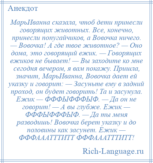 
    МарьИванна сказала, чтоб дети принесли говорящих животных. Все, конечно, принесли попугайчиков, а Вовочка ничего. — Вовочка! А где твое животное? — Оно дома, это говорящий ежик. — Говорящих ежиков не бывает! — Вы заходите ко мне сегодня вечером, я вам покажу. Пришла, значит, МарьИванна, Вовочка дает ей указку и говорит: — Засуньте ему в задний проход, он будет говорить! Та и засунула. Ежик — ФФФЫФФФЫФ. — Да он не говорит! — А вы глубже. Ежик — ФФФЫФФФЫФ. — Да ты меня разводишь! Вовочка берет указку и до половины как засунет. Ежик — ФФФАААТТТИТТ ФФФАААТТТИТТ!