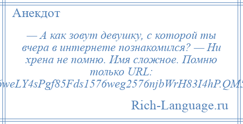 
    — А как зовут девушку, с которой ты вчера в интернете познакомился? — Ни хрена не помню. Имя сложное. Помню только URL: http://...vft6weLY4sPgf85Fds1576weg2576njbWrH83I4hP.QM5a3sUI3434