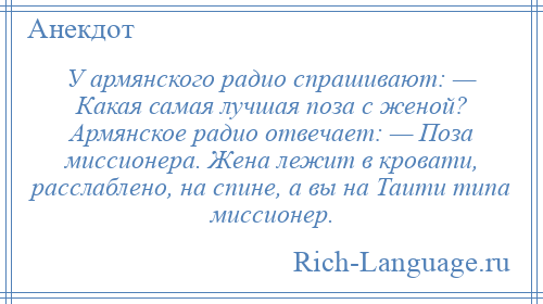 
    У армянского радио спрашивают: — Какая самая лучшая поза с женой? Армянское радио отвечает: — Поза миссионера. Жена лежит в кровати, расслаблено, на спине, а вы на Таити типа миссионер.