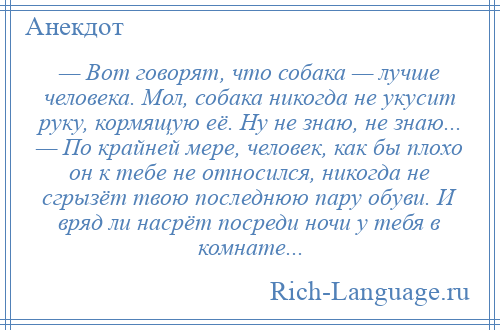 
    — Вот говорят, что собака — лучше человека. Мол, собака никогда не укусит руку, кормящую её. Ну не знаю, не знаю... — По крайней мере, человек, как бы плохо он к тебе не относился, никогда не сгрызёт твою последнюю пару обуви. И вряд ли насрёт посреди ночи у тебя в комнате...