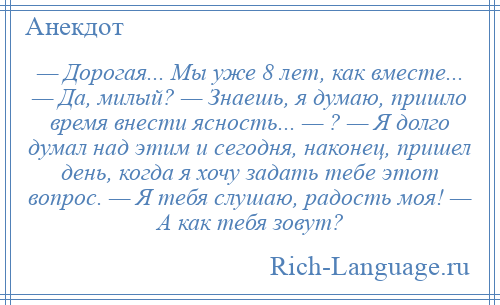 
    — Дорогая... Мы уже 8 лет, как вместе... — Да, милый? — Знаешь, я думаю, пришло время внести ясность... — ? — Я долго думал над этим и сегодня, наконец, пришел день, когда я хочу задать тебе этот вопрос. — Я тебя слушаю, радость моя! — А как тебя зовут?