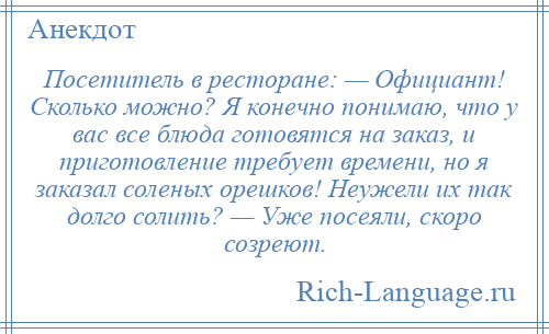 
    Посетитель в ресторане: — Официант! Сколько можно? Я конечно понимаю, что у вас все блюда готовятся на заказ, и приготовление требует времени, но я заказал соленых орешков! Неужели их так долго солить? — Уже посеяли, скоро созреют.