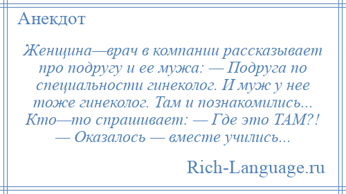 
    Женщина—врач в компании рассказывает про подругу и ее мужа: — Подруга по специальности гинеколог. И муж у нее тоже гинеколог. Там и познакомились... Кто—то спрашивает: — Где это ТАМ?! — Оказалось — вместе учились...