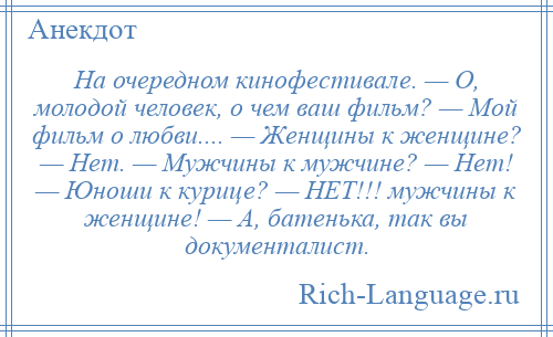 
    На очередном кинофестивале. — О, молодой человек, о чем ваш фильм? — Мой фильм о любви.... — Женщины к женщине? — Нет. — Мужчины к мужчине? — Нет! — Юноши к курице? — НЕТ!!! мужчины к женщине! — А, батенька, так вы документалист.