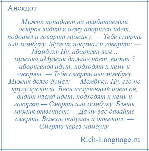 
    Мужик попадает на необитаемый остров видит к нему абориген идет, подошел и говорит мужику: — Тебе смерть или момбуку. Мужик подумал и говорит: — Момбуку Ну, абориген вые... мужика.иМужик дальше идет, видит 5 аборигенов идут, подходят к нему и говорят: — Тебе смерть или момбуку. Мужик долго думал: — Момбуку. Ну, его по кругу пустили. Весь измученный идет он, видит племя идет, подходят к нему и говорят — Смерть или момбуку. Блять мужик отвечает: — Да ну вас давайте смерть. Вождь подумал и ответил: — Смерть через момбуку.