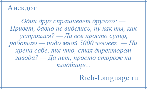 
    Один друг спрашивает другого: — Привет, давно не виделись, ну как ты, как устроился? — Да все просто супер, работаю — подо мной 5000 человек. — Ни хрена себе, ты что, стал директором завода? — Да нет, просто сторож на кладбище...