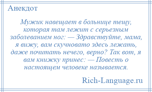 
    Мужик навещает в больнице тещу, которая там лежит с серьезным заболеванием ног: — Здравствуйте, мама, я вижу, вам скучновато здесь лежать, даже почитать нечего, верно? Так вот, я вам книжку принес: — Повесть о настоящем человеке называется.