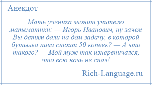 
    Мать ученика звонит учителю математики: — Игорь Иванович, ну зачем Вы детям дали на дом задачу, в которой бутылка пива стоит 50 копеек? — А что такого? — Мой муж так изнервничался, что всю ночь не спал!