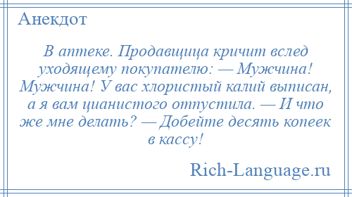 
    В аптеке. Продавщица кричит вслед уходящему покупателю: — Мужчина! Мужчина! У вас хлористый калий выписан, а я вам цианистого отпустила. — И что же мне делать? — Добейте десять копеек в кассу!