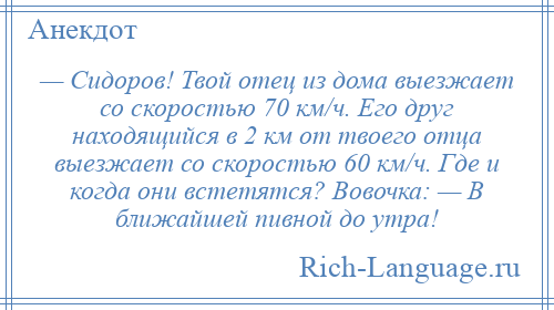 
    — Сидоров! Твой отец из дома выезжает со скоростью 70 км/ч. Его друг находящийся в 2 км от твоего отца выезжает со скоростью 60 км/ч. Где и когда они встетятся? Вовочка: — В ближайшей пивной до утра!