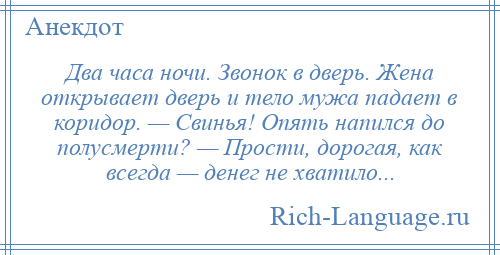 
    Два часа ночи. Звонок в дверь. Жена открывает дверь и тело мужа падает в коридор. — Свинья! Опять напился до полусмерти? — Прости, дорогая, как всегда — денег не хватило...