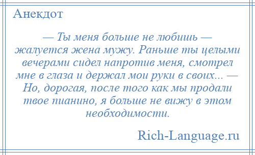 
    — Ты меня больше не любишь — жалуется жена мужу. Раньше ты целыми вечерами сидел напротив меня, смотрел мне в глаза и держал мои руки в своих... — Но, дорогая, после того как мы продали твое пианино, я больше не вижу в этом необходимости.