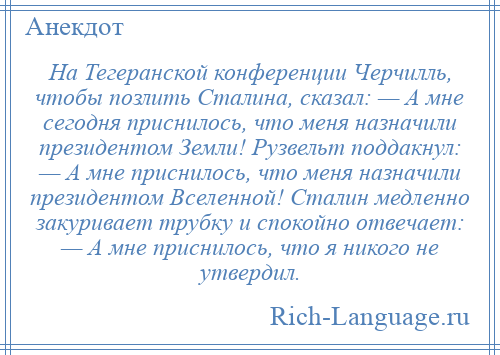 
    На Тегеранской конференции Черчилль, чтобы позлить Сталина, сказал: — А мне сегодня приснилось, что меня назначили президентом Земли! Рузвельт поддакнул: — А мне приснилось, что меня назначили президентом Вселенной! Сталин медленно закуривает трубку и спокойно отвечает: — А мне приснилось, что я никого не утвердил.