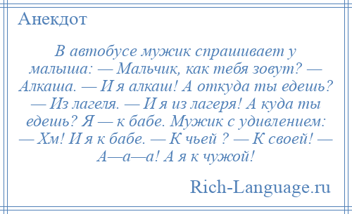 
    В автобусе мужик спрашивает у малыша: — Мальчик, как тебя зовут? — Алкаша. — И я алкаш! А откуда ты едешь? — Из лагеля. — И я из лагеря! А куда ты едешь? Я — к бабе. Мужик с удивлением: — Хм! И я к бабе. — К чьей ? — К своей! — А—а—а! А я к чужой!