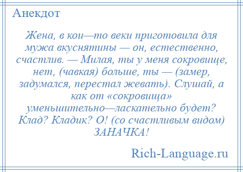 
    Жена, в кои—то веки приготовила для мужа вкуснятины — он, естественно, счастлив. — Милая, ты у меня сокровище, нет, (чавкая) больше, ты — (замер, задумался, перестал жевать). Слушай, а как от «сокровища» уменьшительно—ласкательно будет? Клад? Кладик? О! (со счастливым видом) ЗАНАЧКА!