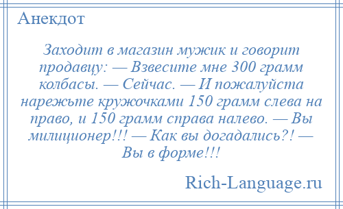 
    Заходит в магазин мужик и говорит продавцу: — Взвесите мне 300 грамм колбасы. — Сейчас. — И пожалуйста нарежьте кружочками 150 грамм слева на право, и 150 грамм справа налево. — Вы милиционер!!! — Как вы догадались?! — Вы в форме!!!