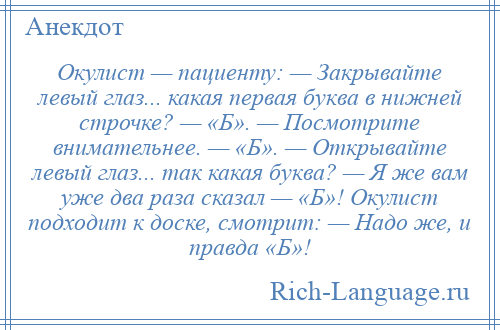 
    Окулист — пациенту: — Закрывайте левый глаз... какая первая буква в нижней строчке? — «Б». — Посмотрите внимательнее. — «Б». — Открывайте левый глаз... так какая буква? — Я же вам уже два раза сказал — «Б»! Окулист подходит к доске, смотрит: — Надо же, и правда «Б»!