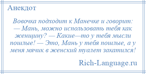 
    Вовочка подходит к Манечке и говорит: — Мань, можно использовать тебя как женщину? — Какие—то у тебя мысли пошлые! — Это, Мань у тебя пошлые, а у меня мячик в женский туалет закатился!