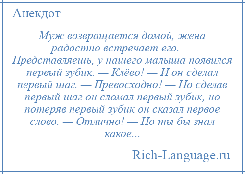 
    Муж возвращается домой, жена радостно встречает его. — Представляешь, у нашего малыша появился первый зубик. — Клёво! — И он сделал первый шаг. — Превосходно! — Но сделав первый шаг он сломал первый зубик, но потеряв первый зубик он сказал первое слово. — Отлично! — Но ты бы знал какое...