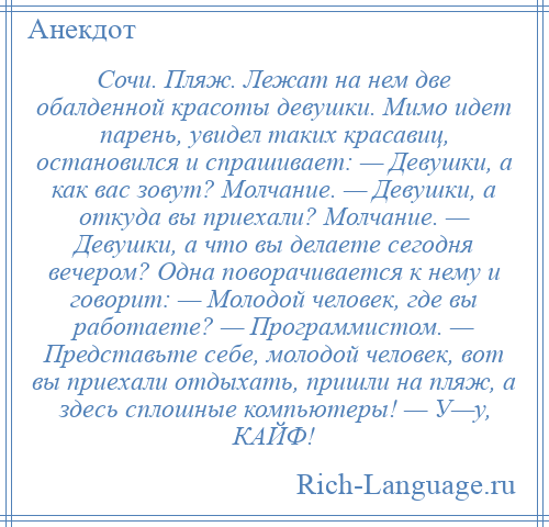 
    Сочи. Пляж. Лежат на нем две обалденной красоты девушки. Мимо идет парень, увидел таких красавиц, остановился и спрашивает: — Девушки, а как вас зовут? Молчание. — Девушки, а откуда вы приехали? Молчание. — Девушки, а что вы делаете сегодня вечером? Одна поворачивается к нему и говорит: — Молодой человек, где вы работаете? — Программистом. — Представьте себе, молодой человек, вот вы приехали отдыхать, пришли на пляж, а здесь сплошные компьютеры! — У—у, КАЙФ!