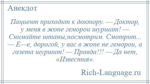 
    Пациент приходит к доктору. — Доктор, у меня в жопе геморои шуршат! — Снимайте штаны,посмотрим. Смотрит... — Е—е, дорогой, у вас в жопе не геморои, а газета шуршит! — Правда!!! — Да нет, «Известия».