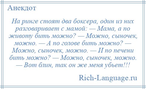 
    На ринге стоят два боксера, один из них разговаривает с мамой: — Мама, а по животу бить можно? — Можно, сыночек, можно. — А по голове бить можно? — Можно, сыночек, можно. — И по печени бить можно? — Можно, сыночек, можно. — Вот блин, так он же меня убьет!!!