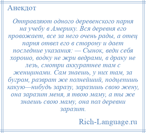 
    Отправляют одного деревенского парня на учебу в Америку. Вся деревня его провожает, все за него очень рады, а отец парня отвел его в сторону и дает последние указания: — Сынок, веди себя хорошо, водку не жри ведрами, в драку не лезь, смотри аккуратнее там с женщинами. Сам знаешь, у них там, за бугром, разврат же полнейший, подцепишь какую—нибудь заразу, заразишь свою жену, она заразит меня, я твою маму, а ты же знаешь свою маму, она пол деревни заразит.