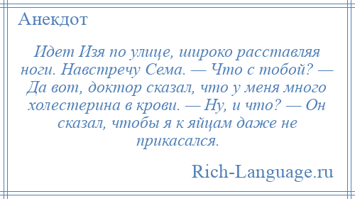 
    Идет Изя по улице, широко расставляя ноги. Навстречу Сема. — Что с тобой? — Да вот, доктор сказал, что у меня много холестерина в крови. — Ну, и что? — Он сказал, чтобы я к яйцам даже не прикасался.